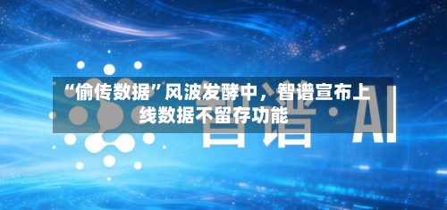 “偷传数据”风波发酵中	，智谱宣布上线数据不留存功能-第1张图片