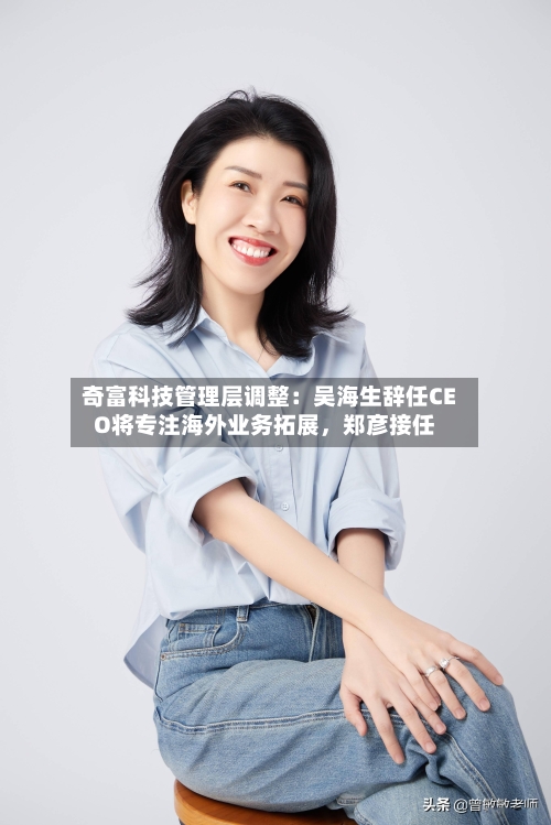 奇富科技管理层调整：吴海生辞任CEO将专注海外业务拓展	，郑彦接任-第2张图片