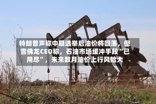 特朗普声称中期选举后油价将回落,但雪佛龙CEO称,石油市场缓冲手段“已用尽”,未来数月油价上行风险大