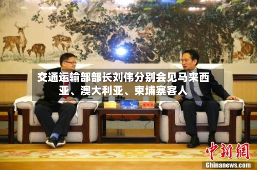 交通运输部部长刘伟分别会见马来西亚	、澳大利亚、柬埔寨客人-第2张图片