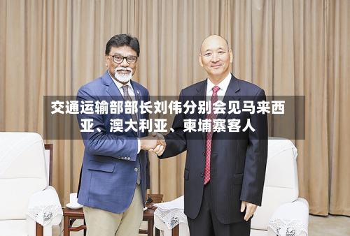 交通运输部部长刘伟分别会见马来西亚、澳大利亚	、柬埔寨客人-第3张图片