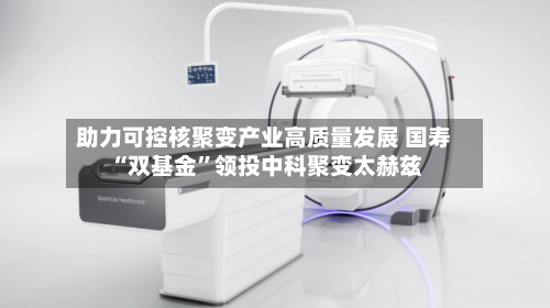 助力可控核聚变产业高质量发展 国寿“双基金”领投中科聚变太赫兹