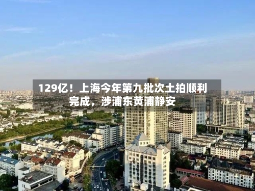 129亿！上海今年第九批次土拍顺利完成，涉浦东黄浦静安-第2张图片
