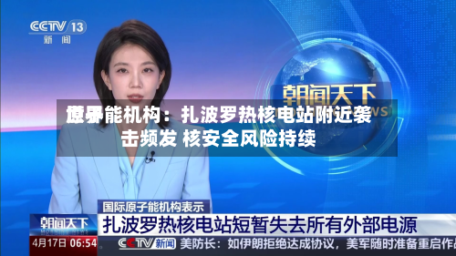 世界原子能机构：扎波罗热核电站附近袭击频发 核安全风险持续-第1张图片
