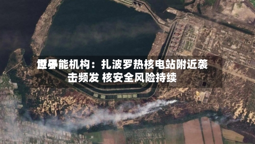 世界原子能机构：扎波罗热核电站附近袭击频发 核安全风险持续-第2张图片