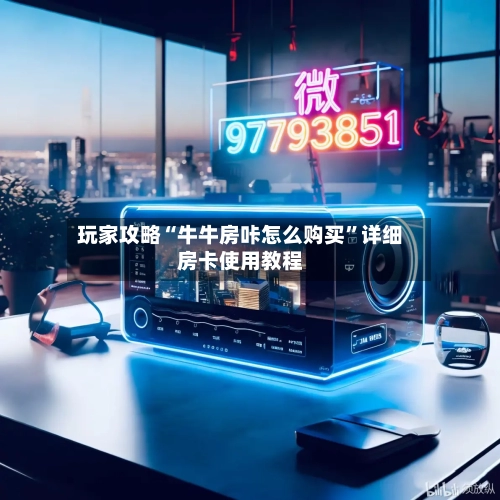 玩家攻略“牛牛房咔怎么购买”详细房卡使用教程