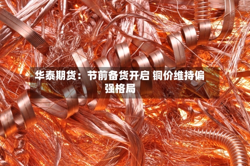 华泰期货:节前备货开启 铜价维持偏强格局-第3张图片