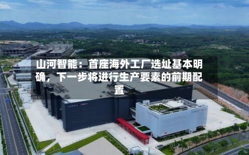 山河智能：首座海外工厂选址基本明确，下一步将进行生产要素的前期配置-第2张图片