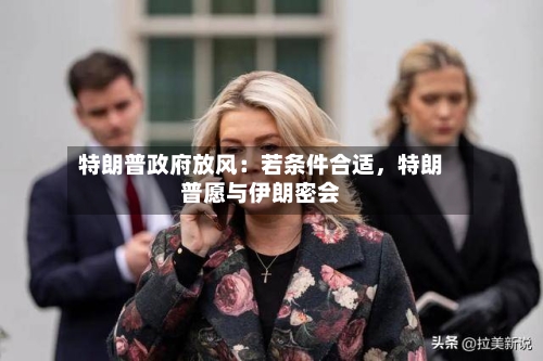 特朗普政府放风：若条件合适，特朗普愿与伊朗密会-第2张图片
