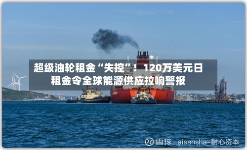 超级油轮租金“失控	”！120万美元日租金令全球能源供应拉响警报-第1张图片