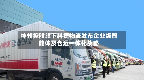 神州控股旗下科捷物流发布企业级智能体及仓运一体化战略