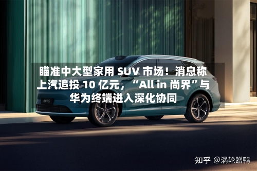 瞄准中大型家用 SUV 市场!消息称上汽追投 10 亿元,“All in 尚界”与华为终端进入深化协同