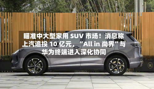 瞄准中大型家用 SUV 市场！消息称上汽追投 10 亿元，“All in 尚界”与华为终端进入深化协同-第3张图片