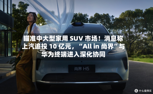瞄准中大型家用 SUV 市场！消息称上汽追投 10 亿元，“All in 尚界”与华为终端进入深化协同-第2张图片
