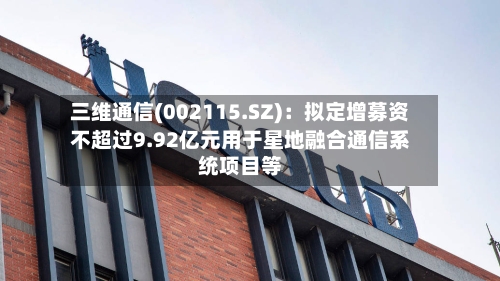 三维通信(002115.SZ):拟定增募资不超过9.92亿元用于星地融合通信系统项目等-第2张图片