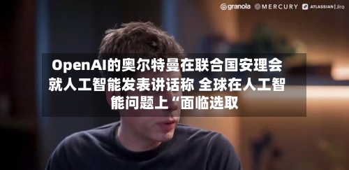 OpenAI的奥尔特曼在联合国安理会就人工智能发表讲话称 全球在人工智能问题上“面临选取”-第2张图片