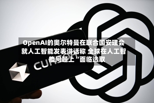 OpenAI的奥尔特曼在联合国安理会就人工智能发表讲话称 全球在人工智能问题上“面临选取
”