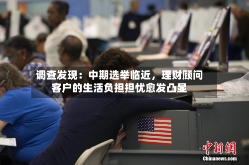调查发现:中期选举临近,理财顾问客户的生活负担担忧愈发凸显