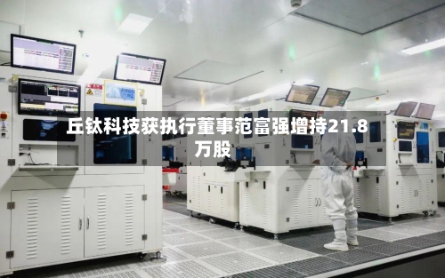 丘钛科技获执行董事范富强增持21.8万股-第1张图片