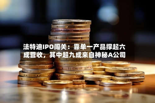 法特迪IPO闯关：靠单一产品撑起六成营收，其中超九成来自神秘A公司