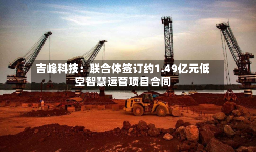 吉峰科技:联合体签订约1.49亿元低空智慧运营项目合同-第2张图片