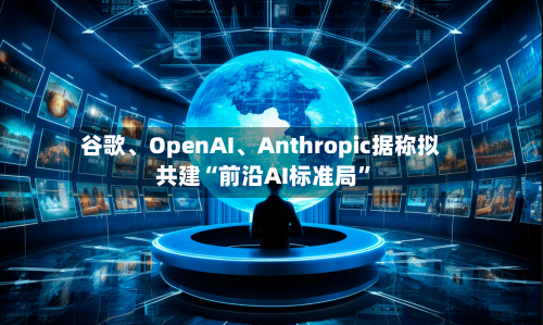 谷歌、OpenAI、Anthropic据称拟共建“前沿AI标准局	”-第3张图片