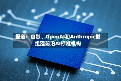 报道：谷歌、OpenAI和Anthropic拟组建前沿AI标准机构-第1张图片