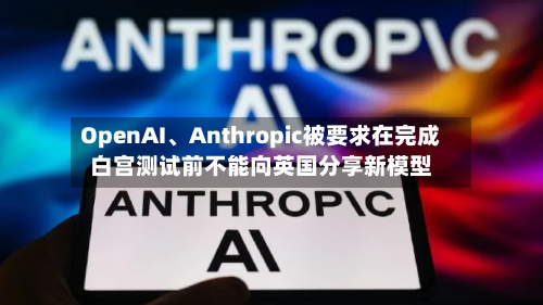 OpenAI	、Anthropic被要求在完成白宫测试前不能向英国分享新模型-第2张图片