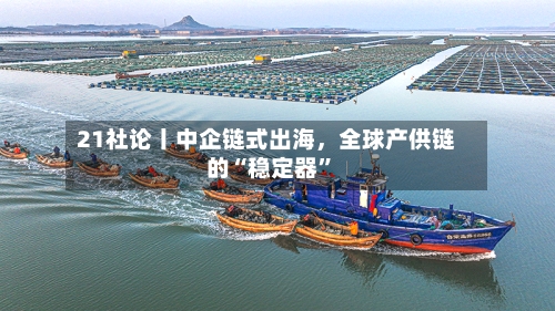 21社论丨中企链式出海,全球产供链的“稳定器”
