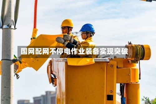 国网配网不停电作业装备实现突破-第3张图片