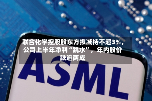 联合化学控股股东方拟减持不超3%，公司上半年净利“跳水”，年内股价跌逾两成-第3张图片