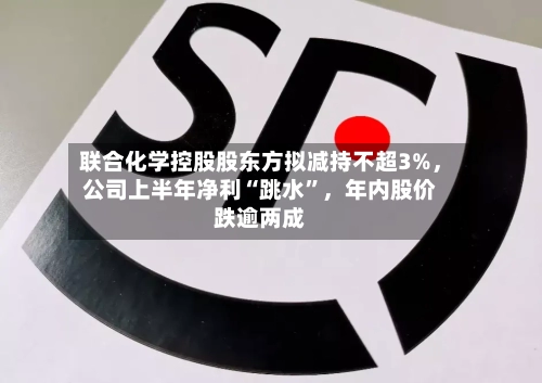 联合化学控股股东方拟减持不超3%,公司上半年净利“跳水”,年内股价跌逾两成