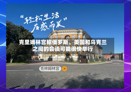 克里姆林宫称俄罗斯、美国和乌克兰之间的会谈可能很快举行-第2张图片