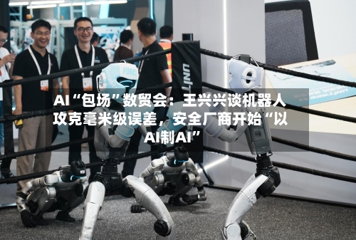 AI“包场”数贸会：王兴兴谈机器人攻克毫米级误差，安全厂商开始“以AI制AI	”-第3张图片