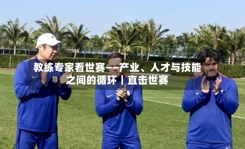 教练专家看世赛——产业	、人才与技能之间的循环｜直击世赛-第2张图片