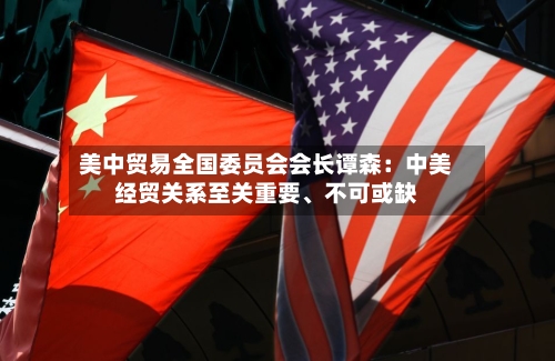 美中贸易全国委员会会长谭森：中美经贸关系至关重要、不可或缺-第2张图片