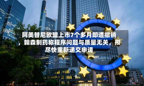阿美替尼欧盟上市7个多月即遭撤销，翰森制药称程序问题与质量无关，拟尽快重新递交申请-第2张图片