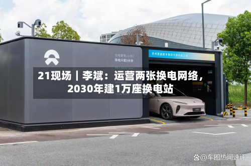 21现场｜李斌：运营两张换电网络，2030年建1万座换电站-第3张图片