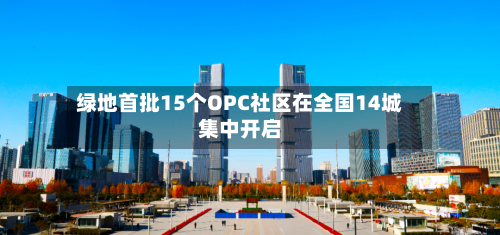 绿地首批15个OPC社区在全国14城集中开启-第3张图片