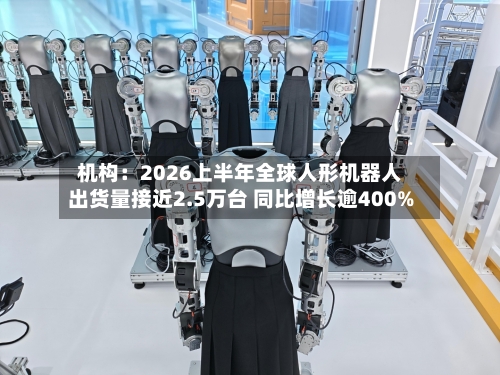 机构:2026上半年全球人形机器人出货量接近2.5万台 同比增长逾400%-第2张图片