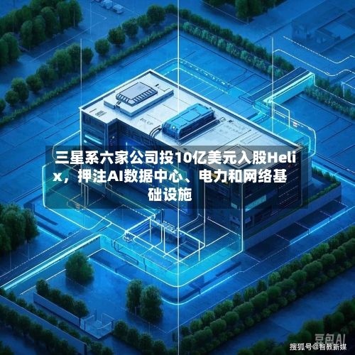 三星系六家公司投10亿美元入股Helix	，押注AI数据中心、电力和网络基础设施-第2张图片