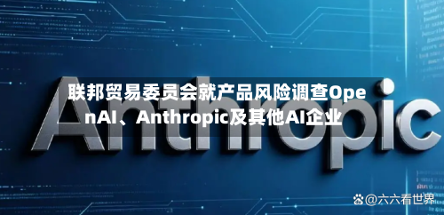联邦贸易委员会就产品风险调查OpenAI、Anthropic及其他AI企业-第2张图片