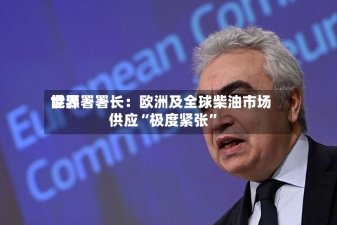 世界能源署署长：欧洲及全球柴油市场供应“极度紧张”-第3张图片