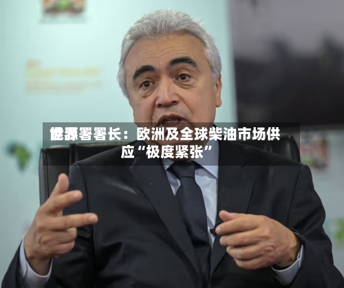 世界能源署署长：欧洲及全球柴油市场供应“极度紧张	”-第2张图片