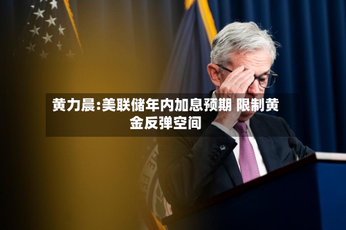 黄力晨:美联储年内加息预期 限制黄金反弹空间