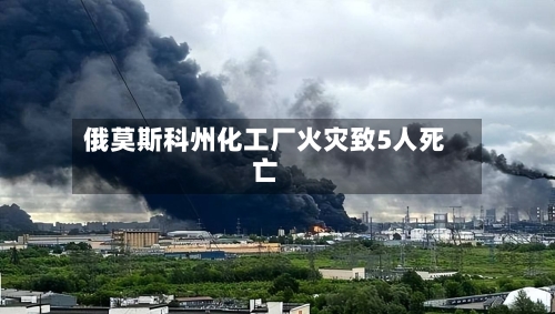俄莫斯科州化工厂火灾致5人死亡-第2张图片