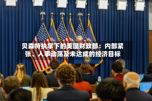 贝森特执掌下的美国财政部：内部紧张、人事动荡及未达成的经济目标-第3张图片
