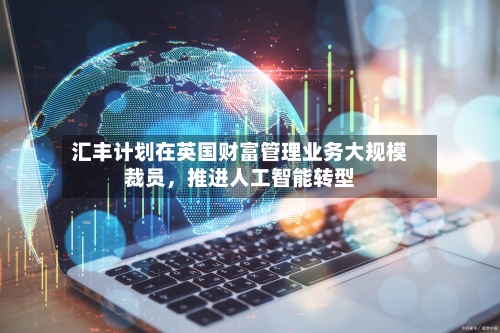 汇丰计划在英国财富管理业务大规模裁员，推进人工智能转型