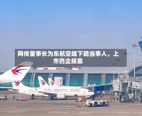 网传董事长为东航空姐下跪当事人，上市药企报案-第2张图片