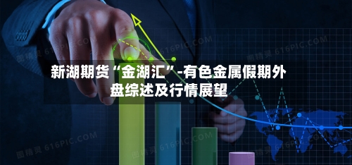 新湖期货“金湖汇”-有色金属假期外盘综述及行情展望-第2张图片